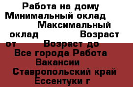 Работа на дому › Минимальный оклад ­ 15 000 › Максимальный оклад ­ 45 000 › Возраст от ­ 18 › Возраст до ­ 50 - Все города Работа » Вакансии   . Ставропольский край,Ессентуки г.